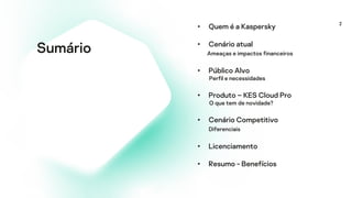 2
Sumário
• Quem é a Kaspersky
• Cenário atual
Ameaças e impactos financeiros
• Público Alvo
Perfil e necessidades
• Produto – KES Cloud Pro
O que tem de novidade?
• Cenário Competitivo
Diferenciais
• Licenciamento
• Resumo - Benefícios
 