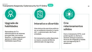 29
Treinamento Kaspersky Cybersecurity for IT Online
Interativo e divertido
Uma mistura de exercícios práticos
em um ambiente interativo e teoria
útil – o administrador não ficará
entediado.
Os treinamentos estão disponíveis
no mesmo console da Web do
administrador de segurança.
Crie
relacionamentos
sólidos
Com o treinamento CITO, você
poderá ajudar os clientes a
dominar ameaças evasivas e
técnicas de mitigação à medida
que sua segurança de TI
amadurece.
Upgrade de
habilidades
Generalistas de TI e
administradores de sistemas
precisam lidar com muitos
desafios – a cibersegurança é
apenas um deles e requer
habilidades específicas.
Novo
 