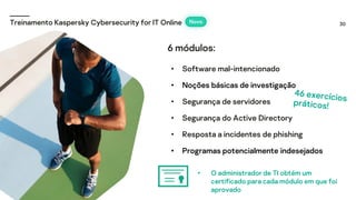 30
Treinamento Kaspersky Cybersecurity for IT Online Novo
• Software mal-intencionado
• Noções básicas de investigação
• Segurança de servidores
• Segurança do Active Directory
• Resposta a incidentes de phishing
• Programas potencialmente indesejados
• O administrador de TI obtém um
certificado para cada módulo em que foi
aprovado
6 módulos:
 