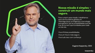Nossa missão é simples –
construir um mundo mais
seguro.
Para cumprir essa missão, trabalhamos
para sermos líderes globais em
cibersegurança, protegendo a tecnologia
para garantir que as possibilidades que ela
traz se tornem oportunidades para cada
um de nós.
Viva infinitas possibilidades.
Viva um futuro mais seguro.
Viva tudo isso com confiança
Eugene Kaspersky, CEO
 