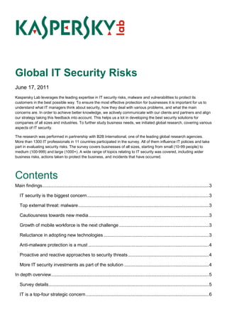 Global IT Security Risks
June 17, 2011
Kaspersky Lab leverages the leading expertise in IT security risks, malware and vulnerabilities to protect its
customers in the best possible way. To ensure the most effective protection for businesses it is important for us to
understand what IT managers think about security, how they deal with various problems, and what the main
concerns are. In order to achieve better knowledge, we actively communicate with our clients and partners and align
our strategy taking this feedback into account. This helps us a lot in developing the best security solutions for
companies of all sizes and industries. To further study business needs, we initiated global research, covering various
aspects of IT security.

The research was performed in partnership with B2B International, one of the leading global research agencies.
More than 1300 IT professionals in 11 countries participated in the survey. All of them influence IT policies and take
part in evaluating security risks. The survey covers businesses of all sizes, starting from small (10-99 people) to
medium (100-999) and large (1000+). A wide range of topics relating to IT security was covered, including wider
business risks, actions taken to protect the business, and incidents that have occurred.




Contents
Main findings .................................................................................................................................. 3

   IT security is the biggest concern ............................................................................................... 3

   Top external threat: malware ...................................................................................................... 3

   Cautiousness towards new media .............................................................................................. 3

   Growth of mobile workforce is the next challenge ...................................................................... 3

   Reluctance in adopting new technologies .................................................................................. 3

   Anti-malware protection is a must .............................................................................................. 4

   Proactive and reactive approaches to security threats ............................................................... 4

   More IT security investments as part of the solution .................................................................. 4

In depth overview ........................................................................................................................... 5

   Survey details ............................................................................................................................. 5

   IT is a top-four strategic concern ................................................................................................ 6
 