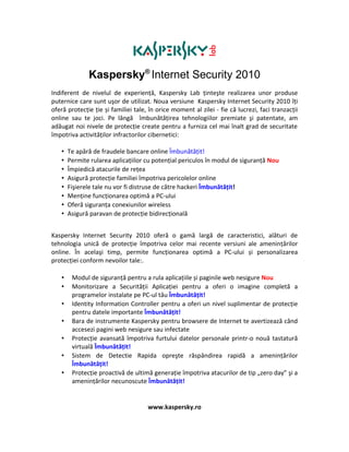 Kaspersky® Internet Security 2010
Indiferent de nivelul de experienţă, Kaspersky Lab ţinteşte realizarea unor produse
puternice care sunt uşor de utilizat. Noua versiune Kaspersky Internet Security 2010 îți
oferă protecție ție și familiei tale, în orice moment al zilei - fie că lucrezi, faci tranzacții
online sau te joci. Pe lângă îmbunătăţirea tehnologiilor premiate şi patentate, am
adăugat noi nivele de protecţie create pentru a furniza cel mai înalt grad de securitate
împotriva activităţilor infractorilor cibernetici:

   •   Te apără de fraudele bancare online Îmbunătăţit!
   •   Permite rularea aplicațiilor cu potențial periculos în modul de siguranță Nou
   •   Împiedică atacurile de reţea
   •   Asigură protecţie familiei împotriva pericolelor online
   •   Fişierele tale nu vor fi distruse de către hackeri Îmbunătăţit!
   •   Menţine funcţionarea optimă a PC-ului
   •   Oferă siguranţa conexiunilor wireless
   •   Asigură paravan de protecţie bidirecţională


Kaspersky Internet Security 2010 oferă o gamă largă de caracteristici, alături de
tehnologia unică de protecţie împotriva celor mai recente versiuni ale ameninţărilor
online. În acelaşi timp, permite funcționarea optimă a PC-ului și personalizarea
protecției conform nevoilor tale:.

   •    Modul de siguranță pentru a rula aplicațiile și paginile web nesigure Nou
   •    Monitorizare a Securităţii Aplicaţiei pentru a oferi o imagine completă a
        programelor instalate pe PC-ul tău Îmbunătăţit!
   •    Identity Information Controller pentru a oferi un nivel suplimentar de protecţie
        pentru datele importante Îmbunătăţit!
   •    Bara de instrumente Kaspersky pentru browsere de Internet te avertizează când
        accesezi pagini web nesigure sau infectate
   •    Protecţie avansată împotriva furtului datelor personale printr-o nouă tastatură
        virtuală Îmbunătăţit!
   •    Sistem de Detectie Rapida opreşte răspândirea rapidă a ameninţărilor
        Îmbunătăţit!
   •    Protecţie proactivă de ultimă generaţie împotriva atacurilor de tip „zero day” şi a
        ameninţărilor necunoscute Îmbunătăţit!


                                     www.kaspersky.ro
 