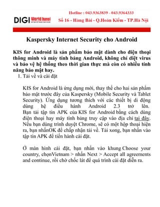 Kaspersky Internet Security cho Android
KIS for Android là sản phẩm bảo mật dành cho điện thoại
thông minh và máy tính bảng Android, không chỉ diệt virus
và bảo vệ hệ thống theo thời gian thực mà còn có nhiều tính
năng bảo mật hay.
1. Tải về và cài đặt
KIS for Android là ứng dụng mới, thay thế cho hai sản phẩm
bảo mật trƣớc đây của Kaspersky (Mobile Security và Tablet
Security). Ứng dụng tƣơng thích với các thiết bị di động
dùng hệ điều hành Android 2.3 trở lên.
Bạn tải tập tin APK của KIS for Android bằng cách dùng
điện thoại hay máy tính bảng truy cập vào địa chỉ tại đây.
Nếu bạn dùng trình duyệt Chrome, sẽ có một hộp thoại hiện
ra, bạn nhấnOK để chấp nhận tải về. Tải xong, bạn nhấn vào
tập tin APK để tiến hành cài đặt.
Ở màn hình cài đặt, bạn nhấn vào khung Choose your
country, chọnVietnam > nhấn Next > Accept all agreements
and continue, rồi chờ chốc lát để quá trình cài đặt diễn ra.
 
