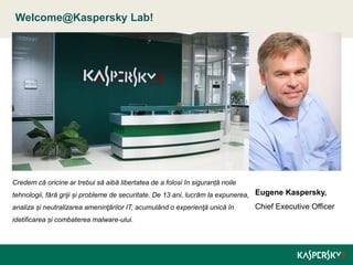 Welcome@Kaspersky Lab!
Eugene Kaspersky,
Chief Executive Officer
Credem că oricine ar trebui să aibă libertatea de a folosi în siguranță noile
tehnologii, fără griji și probleme de securitate. De 13 ani, lucrăm la expunerea,
analiza și neutralizarea ameninţărilor IT, acumulând o experienţă unică în
idetificarea și combaterea malware-ului.
 