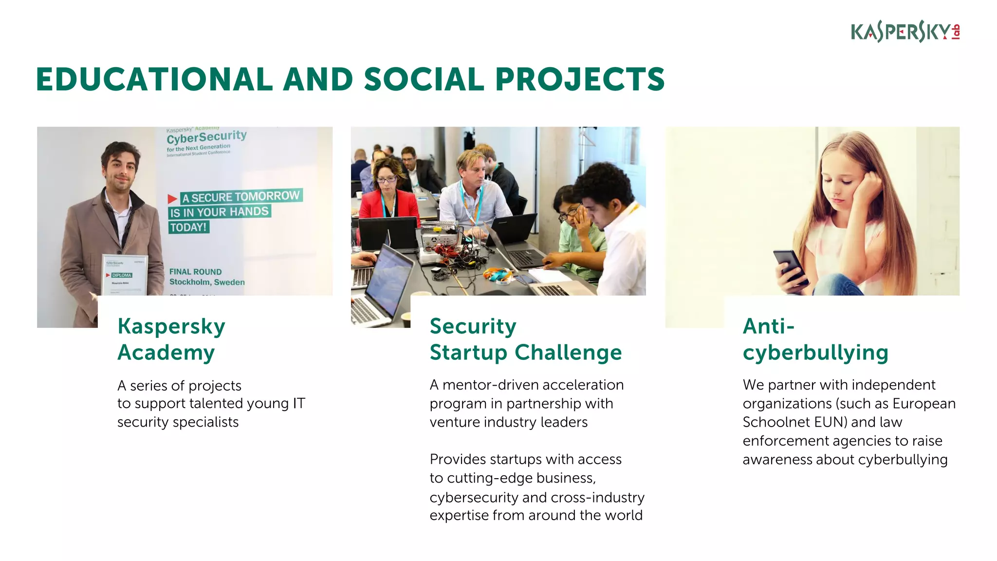 EDUCATIONAL AND SOCIAL PROJECTS
Kaspersky
Academy
A series of projects
to support talented young IT
security specialists
Security
Startup Challenge
A mentor-driven acceleration
program in partnership with
venture industry leaders
Anti-
cyberbullying
We partner with independent
organizations (such as European
Schoolnet EUN) and law
enforcement agencies to raise
awareness about cyberbullyingProvides startups with access
to cutting-edge business,
cybersecurity and cross-industry
expertise from around the world
 