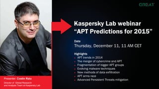 Kaspersky Lab webinar 
“APT Predictions for 2015” 
Date 
Thursday, December 11, 11 AM CET 
Highlights 
Ź APT trends in 2014 
Ź The merger of cybercrime and APT 
Ź Fragmentation of bigger APT groups 
Ź Evolving malware techniques 
Ź New methods of data exfiltration 
Ź APT arms race 
Ź Advanced Persistent Threats mitigation 
Presenter: Costin Raiu 
Director of Global Research 
and Analysis Team at Kaspersky Lab 
 