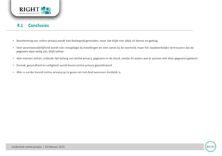 • Bescherming van online privacy wordt heel belangrijk gevonden, maar dat blijkt niet altijd uit kennis en gedrag.
• Veel verantwoordelijkheid wordt ook neergelegd bij instellingen en met name bij de overheid, maar het daadwerkelijke vertrouwen dat de
gegevens daar veilig zijn, blijft achter.
• Veel mensen zetten, ondanks het belang van online privacy, gegevens in de cloud, zonder te weten wat er precies met deze gegevens gebeurt.
• Gemak, gezondheid en veiligheid wordt boven online privacy geprefereerd.
• Men is eerder bereid online privacy op te geven als het doel waarvoor duidelijk is.
4.1 Conclusies
Onderzoek online privacy | 10 februari 2015 32 /33
 