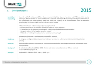 Aanleiding /
doelstelling
Kaspersky Lab heeft een onderzoek laten uitvoeren naar online privacy. Kaspersky Lab is een bedrijf dat voorziet in security-
oplossingen, die consumenten en organisaties helpen hun endpoints te beveiligen. Nu technologie een integraal onderdeel is van
onze samenleving, staat digitale veiligheid steeds meer onder druk. Kaspersky Lab wil inzichten hebben in hoe de Nederlandse
samenleving op dit moment omgaat met het onderwerp ‘online privacy’.
In het onderzoek staan onder andere de volgende vragen centraal:
• Hoe bewust zijn we ons van het online beschikbaar stellen van privacy gegevens?
• In welke mate zijn we bereid om online privacy in te leveren voor bepaalde persoonlijke voordelen?
• Wie speelt welke rol bij het bewaken van online privacy?
• Wat zijn de verwachtingen in de toekomst ten aanzien van online privacy?
Aan Right Marktonderzoek is gevraagd om dit onderzoek uit te voeren.
Doelgroep De doelgroep wordt gevormd door inwoners van Nederland van 18 jaar en ouder, representatief naar leeftijd, geslacht en
opleiding.
Methode Het onderzoek is uitgevoerd door middel van een online onderzoek, waarbij gebruik is gemaakt van een representatief online
onderzoekspanel.
Steekproef De netto steekproefgrootte is 1050 (n=1050). Hiermee geldt bij een betrouwbaarheid van 95% een maximale
nauwkeurigheidsafwijking van 3%.
Veldwerk Het veldwerk is uitgevoerd tussen 20 en 27 januari 2015.
Onderzoek online privacy | 10 februari 2015
1. Onderzoeksopzet (I)
4 /33
2015
 
