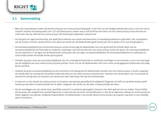 • Bijna alle respondenten vinden de bescherming van hun online privacy belangrijk. In het licht van de huidige politieke discussies is dit ook niet zo
vreemd. Ondanks het belang weet ruim 1/3 niet (helemaal) te weten wat ze zelf actief kunnen doen om hun online privacy te beschermen en
vindt meer dan de helft dat hun online privacy niet (helemaal) voldoende is beschermd.
• Als het gaat om eigen bescherming, dan geeft bijna iedereen aan sterke wachtwoorden en beveiligingssoftware te gebruiken. Het uitschakelen
van de locatie is minder voorkomend en een bijna een derde van de Nederlanders geeft hierbij aan niet te weten of en hoe dat geregeld is.
• De verantwoordelijkheid voor de bescherming van online privacy legt de Nederlander voor een groot deel bij zichzelf. Maar ook de
verantwoordelijkheid van financiële en medische instellingen voor het beschermen van online privacy vindt men groot. De verantwoordelijkheid
van de overheid is in de ogen van de Nederlander zelfs groter dan zijn eigen verantwoordelijkheid. De verantwoordelijkheid van webshops en
social media wordt aanzienlijk minder groot geacht.
• Ondanks de grote mate van verantwoordelijkheid, die men neerlegt bij financiële en medische instellingen en de overheid, is men niet overtuigd
van de veiligheid van onze online privacy bij deze partijen. Ruim 1/3 van de Nederlanders acht onze online privacygegevens (helemaal) niet veilig
bij de overheid.
• Ondanks de grote verantwoordelijkheid van de overheid en het belang dat de Nederlanders hechten aan hun online privacy, is slechts ongeveer
een derde deel van mening dat de politiek voldoende doet om de online privacy te beschermen. Eveneens een derde deel is van mening dat de
overheid te weinig doet en eveneens een derde deel weet überhaupt niet wat de overheid doet.
• In hoeverre is men bereid zijn online privacy in te leveren voor gemak, gezondheid of veiligheid? Ongeveer de helft van de Nederlanders geeft
hierbij aan dat zeker of waarschijnlijk niet te willen. Ongeveer een derde zou dit zeker of waarschijnlijk wel doen.
• Na het voorleggen van een aantal meer specifieke scenario’s is wederom gevraagd in hoeverre men daar gebruik van zou maken. Daaruit blijkt
dat de groep, die aangeeft hier positief tegenover te staan bij alle scenario’s aanzienlijk groter is dan bij de algemene stelling om online privacy te
willen opgeven voor gemak, veiligheid of gezondheid. De Nederlander is dus eerder bereid online privacy op te geven, wanneer er een duidelijk
doel of voordeel is.
2.1 Samenvatting
6 /33Onderzoek online privacy | 10 februari 2015
 