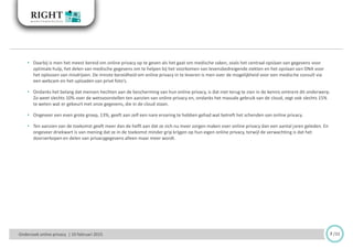 7 /33Onderzoek online privacy | 10 februari 2015
• Daarbij is men het meest bereid om online privacy op te geven als het gaat om medische zaken, zoals het centraal opslaan van gegevens voor
optimale hulp, het delen van medische gegevens om te helpen bij het voorkomen van levensbedreigende ziekten en het opslaan van DNA voor
het oplossen van misdrijven. De minste bereidheid om online privacy in te leveren is men over de mogelijkheid voor een medische consult via
een webcam en het uploaden van privé foto’s.
• Ondanks het belang dat mensen hechten aan de bescherming van hun online privacy, is dat niet terug te zien in de kennis omtrent dit onderwerp.
Zo weet slechts 10% over de wetsvoorstellen ten aanzien van online privacy en, ondanks het massale gebruik van de cloud, zegt ook slechts 15%
te weten wat er gebeurt met onze gegevens, die in de cloud staan.
• Ongeveer een even grote groep, 13%, geeft aan zelf een nare ervaring te hebben gehad wat betreft het schenden van online privacy.
• Ten aanzien van de toekomst geeft meer dan de helft aan dat ze zich nu meer zorgen maken over online privacy dan een aantal jaren geleden. En
ongeveer driekwart is van mening dat ze in de toekomst minder grip krijgen op hun eigen online privacy, terwijl de verwachting is dat het
doorverkopen en delen van privacygegevens alleen maar meer wordt.
 