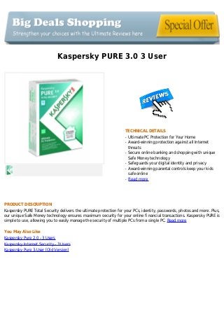 Kaspersky PURE 3.0 3 User
TECHNICAL DETAILS
Ultimate PC Protection for Your Homeq
Award-winning protection against all Internetq
threats
Secure online banking and shopping with uniqueq
Safe Money technology
Safeguards your digital identity and privacyq
Award-winning parental controls keep your kidsq
safe online
Read moreq
PRODUCT DESCRIPTION
Kaspersky PURE Total Security delivers the ultimate protection for your PCs, identity, passwords, photos and more. Plus,
our unique Safe Money technology ensures maximum security for your online fi nancial transactions. Kaspersky PURE is
simple to use, allowing you to easily manage the security of multiple PCs from a single PC. Read more
You May Also Like
Kaspersky Pure 2.0 - 3 Users
Kaspersky Internet Security - 3 Users
Kaspersky Pure 3-User [Old Version]
 