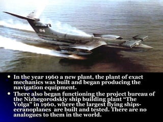 In the year 1960 a new plant, the plant of exact mechanics was built and began producing the navigation equipment.  There also began functioning the project bureau of the Nizhegorodskiy ship building plant “The Volga” in 1960, where the largest flying ships- ecranoplanes  are built and tested. There are no analogues to them in the world .  