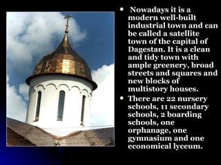Nowadays it is a modern well-built industrial town and can be called a satellite town of the capital of Dagestan. It is a clean and tidy town with ample greenery, broad streets and squares and new blocks of multistory houses.  There are 22 nursery schools, 11 secondary schools, 2 boarding schools, one orphanage, one gymnasium and one economical lyceum.  