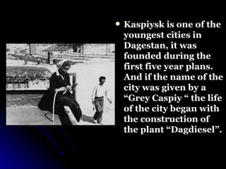 Kaspiysk is one of the youngest cities in Dagestan, it was founded during the first five year plans. And if the name of the city was given by a “Grey Caspiy “ the life of the city began with the construction of the plant “Dagdiesel”. 