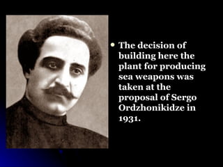 The decision of building here the plant for producing sea weapons was taken at the proposal of Sergo Ordzhonikidze in 1931.  