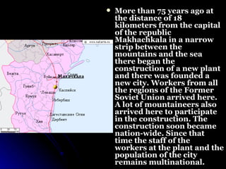 More than 75 years ago at the distance of 18 kilometers from the capital of the republic Makhachkala in a narrow strip between the mountains and the sea there began the construction of a new plant and there was founded a new city. Workers from all the regions of the Former Soviet Union arrived here. A lot of mountaineers also arrived here to participate in the construction. The construction soon became nation-wide. Since that time the staff of the workers at the plant and the population of the city remains multinational. 