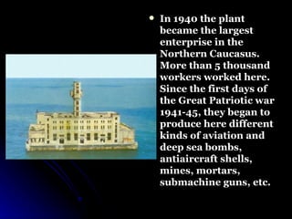 In 1940 the plant  became the largest enterprise in the Northern Caucasus.  More than 5 thousand workers worked here. Since the first days of the Great Patriotic war 1941-45, they began to produce here different kinds of aviation and deep sea bombs, antiaircraft shells, mines, mortars, submachine guns, etc.  
