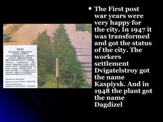 The First post war years were very happy for the city. In 1947 it was transformed and got the status of the city. The workers settlement Dvigatelstroy got the name Kaspiysk. And in 1948 the plant got the name Dagdizel   