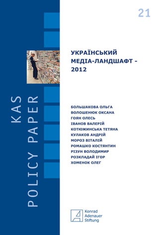 УКРАЇНСЬКИЙ
МЕДІА-ЛАНДШАФТ -
2012
UKRAINIAN
MEDIALANDSCAPE–
2012
БОЛЬШАКОВА ОЛЬГА
ВОЛОШЕНЮК ОКСАНА
ГОЯН ОЛЕСЬ
ІВАНОВ ВАЛЕРІЙ
КОТЮЖИНСЬКА ТЕТЯНА
КУЛАКОВ АНДРІЙ
МОРОЗ ВІТАЛІЙ
РОМАШКО КОСТЯНТИН
РІЗУН ВОЛОДИМИР
РОЗКЛАДАЙ ІГОР
ХОМЕНОК ОЛЕГ
BOLSHAKOVAOLHA
VOLOSHENYUKOKSANA
HOYANOLES’
IVANOVVALERY
KOTYUZHYNSKATETYANA
KULAKOVANDRII
MOROZVITALIY
ROMASHKOKOSTYANTYN
RIZUNVOLODYMYR
ROZKLADAYIHOR
KHOMENOKOLEH
21
21
 