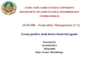 AGM 608 – Food safety Management (1+1)
Presented by
KASTHURI S
2022611003
Dept. of Agrl. Microbiology
TAMIL NADU AGRICULTURAL UNIVERSITY
DEPARTMENT OF AGRICULTURAL MICROBIOLOGY
COIMBATORE-03
Gram positive food borne bacterial agents
 