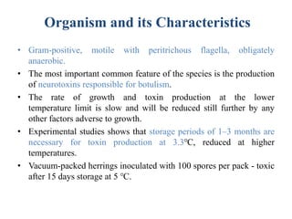 Organism and its Characteristics
• Gram-positive, motile with peritrichous flagella, obligately
anaerobic.
• The most important common feature of the species is the production
of neurotoxins responsible for botulism.
• The rate of growth and toxin production at the lower
temperature limit is slow and will be reduced still further by any
other factors adverse to growth.
• Experimental studies shows that storage periods of 1–3 months are
necessary for toxin production at 3.3℃, reduced at higher
temperatures.
• Vacuum-packed herrings inoculated with 100 spores per pack - toxic
after 15 days storage at 5 ℃.
 