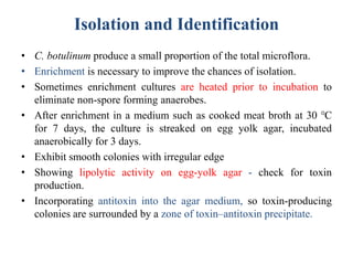 Isolation and Identification
• C. botulinum produce a small proportion of the total microflora.
• Enrichment is necessary to improve the chances of isolation.
• Sometimes enrichment cultures are heated prior to incubation to
eliminate non-spore forming anaerobes.
• After enrichment in a medium such as cooked meat broth at 30 ℃
for 7 days, the culture is streaked on egg yolk agar, incubated
anaerobically for 3 days.
• Exhibit smooth colonies with irregular edge
• Showing lipolytic activity on egg-yolk agar - check for toxin
production.
• Incorporating antitoxin into the agar medium, so toxin-producing
colonies are surrounded by a zone of toxin–antitoxin precipitate.
 