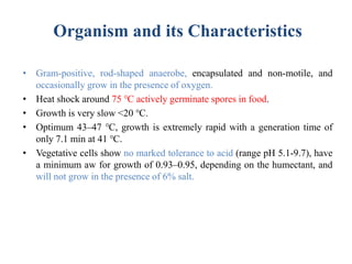 Organism and its Characteristics
• Gram-positive, rod-shaped anaerobe, encapsulated and non-motile, and
occasionally grow in the presence of oxygen.
• Heat shock around 75 ℃ actively germinate spores in food.
• Growth is very slow <20 ℃.
• Optimum 43–47 ℃, growth is extremely rapid with a generation time of
only 7.1 min at 41 ℃.
• Vegetative cells show no marked tolerance to acid (range pH 5.1-9.7), have
a minimum aw for growth of 0.93–0.95, depending on the humectant, and
will not grow in the presence of 6% salt.
 