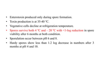 • Enterotoxin produced only during spore formation.
• Toxin production is at 35-40 ℃.
• Vegetative cells decline at refrigeration temperature.
• Spores survive both 4 ℃ and – 20 ℃ with <1-log reduction in spore
viability after 6 months at both condition.
• Sporulation occur between pH 6 and 8.
• Hardy spores show less than 1.2 log decrease in numbers after 3
months at pH 4 and 10.
 