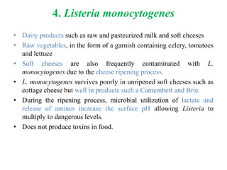 4. Listeria monocytogenes
• Dairy products such as raw and pasteurized milk and soft cheeses
• Raw vegetables, in the form of a garnish containing celery, tomatoes
and lettuce
• Soft cheeses are also frequently contaminated with L.
monocytogenes due to the cheese ripening process.
• L. monocytogenes survives poorly in unripened soft cheeses such as
cottage cheese but well in products such a Camembert and Brie.
• During the ripening process, microbial utilization of lactate and
release of amines increase the surface pH allowing Listeria to
multiply to dangerous levels.
• Does not produce toxins in food.
 