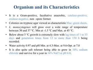 Organism and its Characteristics
• It is a Gram-positive, facultative anaerobic, catalase-positive,
oxidase-negative, non –spore former.
• Colonies on tryptose agar viewed as characteristic blue–green sheen.
• L. monocytogenes will grow over a wide range of temperature
between 30 and 37 ℃. Min at -1.5 ℃ and Max. at 45 ℃.
• Below about 5 ℃ growth is extremely slow with lag times of 1 to 33
days and generation times from 13 to more than 130 h being
recorded.
• Water activity 0.97 and pH Min. at 4.3-Max. at 9.6-Opt. at 7.0
• It is also quite salt tolerant being able to grow in 10% sodium
chloride and survive for a year in 16% NaCl at pH 6.0.
 