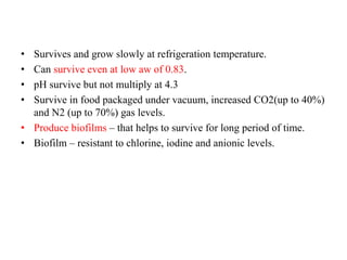 • Survives and grow slowly at refrigeration temperature.
• Can survive even at low aw of 0.83.
• pH survive but not multiply at 4.3
• Survive in food packaged under vacuum, increased CO2(up to 40%)
and N2 (up to 70%) gas levels.
• Produce biofilms – that helps to survive for long period of time.
• Biofilm – resistant to chlorine, iodine and anionic levels.
 