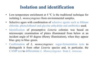 Isolation and identification
• Low-temperature enrichment at 4 ℃ is the traditional technique for
isolating L. monocytogenes from environmental samples.
• Selective agars with combination of selective agents such as lithium
chloride, phenylethanol and glycine anhydride and antibiotics used.
• Identification of presumptive Listeria colonies was based on
microscopic examination of plates illuminated from below at an
incident angle of 45 degree (Henry illumination), when they appear
blue–grey to blue–green.
• Confirmation of L. monocytogenes: sugar-fermentation tests to
distinguish it from other Listeria species and, in particular, the
CAMP test to differentiate L. Monocytogenes from L. innocua.
 