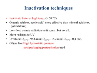 Inactivation techniques
• Inactivate faster at high temp. (> 50 ℃)
• Organic acid (ex. acetic acid) more effective than mineral acids (ex.
Hydrochloric).
• Low dose gamma radiation emit some , but not all.
• More resistant to UV
• D values: D55 ℃– 95.6 min; D60 ℃– 15.2 min; D70 ℃– 0.4 min.
• Others like High hydrostatic pressure
post packaging pasteurisation used
 