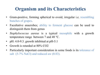 Organism and its Characteristics
• Gram-positive, forming spherical to ovoid, irregular i.e. resembling
bunches of grapes.
• Facultative anaerobes; ability to ferment glucose can be used to
distinguish them from genus
• Staphylococcus aureus is a typical mesophile with a growth
temperature range between 7 and 48 ℃.
• pH: 4.0-9.3. growth inhibited at pH-5.1
• Growth is retarded at 80% CO2
• Particularly important consideration in some foods is its tolerance of
salt (5-7% NaCl) and reduced aw (0.83).
 