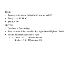Toxins
• Produce enterotoxin in food with low aw as 0.85.
• Temp. 35 – 40 48 ℃
• pH: 5.3-7.0
Survival
• Survives in frozen stage
• Heat resistant is increased in dry, high-fat and high-salt foods.
• Toxins extremely resistant to heat.
– Ex. Dvalue 149 ℃ - 100 min at aw 0.99
– Dvalue 149 ℃ - 225 min at aw 0.90
 