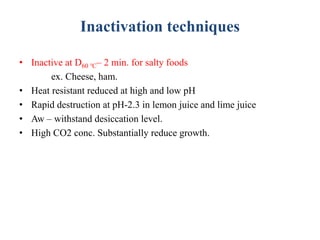 Inactivation techniques
• Inactive at D60 ℃– 2 min. for salty foods
ex. Cheese, ham.
• Heat resistant reduced at high and low pH
• Rapid destruction at pH-2.3 in lemon juice and lime juice
• Aw – withstand desiccation level.
• High CO2 conc. Substantially reduce growth.
 