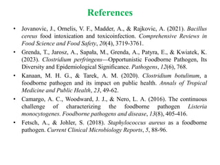 References
• Jovanovic, J., Ornelis, V. F., Madder, A., & Rajkovic, A. (2021). Bacillus
cereus food intoxication and toxicoinfection. Comprehensive Reviews in
Food Science and Food Safety, 20(4), 3719-3761.
• Grenda, T., Jarosz, A., Sapała, M., Grenda, A., Patyra, E., & Kwiatek, K.
(2023). Clostridium perfringens—Opportunistic Foodborne Pathogen, Its
Diversity and Epidemiological Significance. Pathogens, 12(6), 768.
• Kanaan, M. H. G., & Tarek, A. M. (2020). Clostridium botulinum, a
foodborne pathogen and its impact on public health. Annals of Tropical
Medicine and Public Health, 23, 49-62.
• Camargo, A. C., Woodward, J. J., & Nero, L. A. (2016). The continuous
challenge of characterizing the foodborne pathogen Listeria
monocytogenes. Foodborne pathogens and disease, 13(8), 405-416.
• Fetsch, A., & Johler, S. (2018). Staphylococcus aureus as a foodborne
pathogen. Current Clinical Microbiology Reports, 5, 88-96.
 