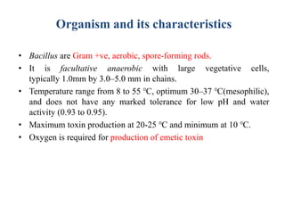 Organism and its characteristics
• Bacillus are Gram +ve, aerobic, spore-forming rods.
• It is facultative anaerobic with large vegetative cells,
typically 1.0mm by 3.0–5.0 mm in chains.
• Temperature range from 8 to 55 ℃, optimum 30–37 ℃(mesophilic),
and does not have any marked tolerance for low pH and water
activity (0.93 to 0.95).
• Maximum toxin production at 20-25 ℃ and minimum at 10 ℃.
• Oxygen is required for production of emetic toxin
 