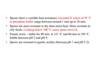 • Spores show a variable heat resistance; recorded D values at 95 ℃
in phosphate buffer range between around 1 min up to 36 min.
• Spores are more resistant to dry than moist heat. More resistant in
oily foods. Cooking below 100 ℃ cause spore survival.
• Emetic toxin – stable for 80 min. at 121 ℃ and 60 min at 150 ℃.
Stable between pH 2 and pH 9.
• Spores are resistant to gastric acidity (between pH 1 and pH 5.2).
 