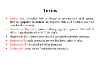 Toxins
• Emetic toxin: Cereulide toxin is formed by growing cells of B. cereus.
Rich in lipophilic potassium ion. Suppress fatty acid oxidation and stop
mitochondrial activity.
• Enterotoxin (Diarrheal): produced during vegetative growth. Not liable at
pH 4-11. get deactivated at 56 ℃ for 5min.
• Haemolysin BL: tripartite enterotoxin. Considered as primary virulence.
• Enterotoxin T: single composite protein. Has lethal effect in mice.
• Enterotoxin FM: involved in biofilm formation
• Cytotoxin K: cause severe food poisoning outbreaks.
 