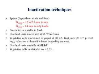 Inactivation techniques
• Spores (depends on strain and food)
D100℃ - 1.2 to 7.5 min. in rice
D120℃ - 3.4 min. in oily foods.
• Emetic toxin is stable in food.
• Diarrheal toxin inactivated at 56 ℃ for 5min.
• Vegetative cells inactivated in yogurt at pH 4.5; fruit juice pH 3.7, pH 5-6
log10 reduction within a few hours depending on temp.
• Diarrheal toxin unstable at pH 4-11.
• Vegetative cells inhibited at aw < 0.91.
 