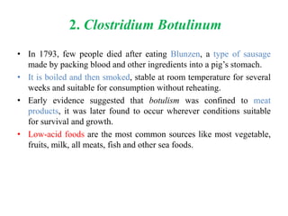 2. Clostridium Botulinum
• In 1793, few people died after eating Blunzen, a type of sausage
made by packing blood and other ingredients into a pig’s stomach.
• It is boiled and then smoked, stable at room temperature for several
weeks and suitable for consumption without reheating.
• Early evidence suggested that botulism was confined to meat
products, it was later found to occur wherever conditions suitable
for survival and growth.
• Low-acid foods are the most common sources like most vegetable,
fruits, milk, all meats, fish and other sea foods.
 