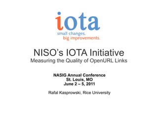 NISO’s IOTA Initiative Measuring the Quality of OpenURL Links NASIG Annual Conference St. Louis, MO June 2 – 5, 2011   Rafal Kasprowski, Rice University 