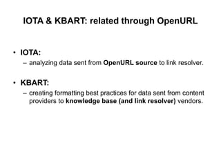 IOTA & KBART: related through OpenURL


• IOTA:
  – analyzing data sent from OpenURL source to link resolver.


• KBART:
  – creating formatting best practices for data sent from content
    providers to knowledge base (and link resolver) vendors.
 