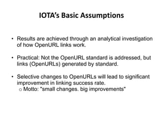 IOTA’s Basic Assumptions

• Results are achieved through an analytical investigation
  of how OpenURL links work.

• Practical: Not the OpenURL standard is addressed, but
  links (OpenURLs) generated by standard.

• Selective changes to OpenURLs will lead to significant
  improvement in linking success rate.
   o Motto: "small changes. big improvements"
 