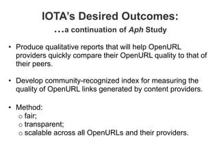 IOTA’s Desired Outcomes:
            …a continuation of Aph Study
• Produce qualitative reports that will help OpenURL
  providers quickly compare their OpenURL quality to that of
  their peers.

• Develop community-recognized index for measuring the
  quality of OpenURL links generated by content providers.

• Method:
  o fair;
  o transparent;
  o scalable across all OpenURLs and their providers.
 