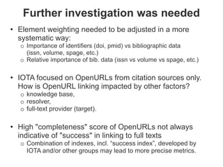 Further investigation was needed
• Element weighting needed to be adjusted in a more
  systematic way:
  o Importance of identifiers (doi, pmid) vs bibliographic data
    (issn, volume, spage, etc.)
  o Relative importance of bib. data (issn vs volume vs spage, etc.)


• IOTA focused on OpenURLs from citation sources only.
  How is OpenURL linking impacted by other factors?
  o knowledge base,
  o resolver,
  o full-text provider (target).

• High "completeness" score of OpenURLs not always
  indicative of "success" in linking to full texts
  o Combination of indexes, incl. “success index”, developed by
    IOTA and/or other groups may lead to more precise metrics.
 