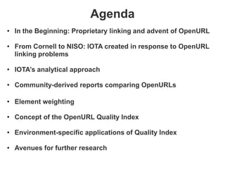 Agenda
• In the Beginning: Proprietary linking and advent of OpenURL

• From Cornell to NISO: IOTA created in response to OpenURL
  linking problems

• IOTA’s analytical approach

• Community-derived reports comparing OpenURLs

• Element weighting

• Concept of the OpenURL Quality Index

• Environment-specific applications of Quality Index

• Avenues for further research
 