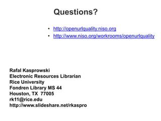 Questions?
                • http://openurlquality.niso.org
                • http://www.niso.org/workrooms/openurlquality




Rafal Kasprowski
Electronic Resources Librarian
Rice University
Fondren Library MS 44
Houston, TX 77005
rk11@rice.edu
http://www.slideshare.net/rkaspro
 