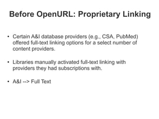 Before OpenURL: Proprietary Linking

• Certain A&I database providers (e.g., CSA, PubMed)
  offered full-text linking options for a select number of
  content providers.

• Libraries manually activated full-text linking with
  providers they had subscriptions with.

• A&I --> Full Text
 